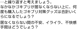 …と繰り返すと考えましょう。なかなかゴキブリが居なくならない上に、何度も購入したゴキブリ対策グッズは合計いくらになるでしょう？居なくならない間の不安、イライラ、不快感、手間はどうでしょう？