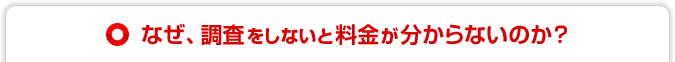 なぜ調査をしないと料金が分からないのか？